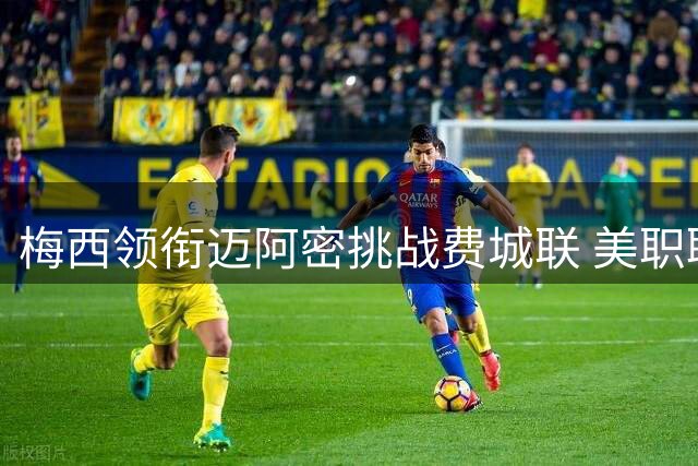 梅西领衔迈阿密挑战费城联 美职联关键战前瞻